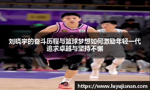 刘晓宇的奋斗历程与篮球梦想如何激励年轻一代追求卓越与坚持不懈